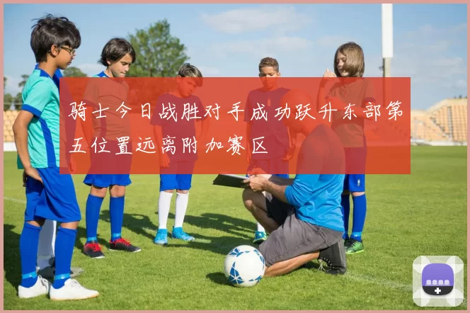 骑士今日战胜对手成功跃升东部第五位置远离附加赛区