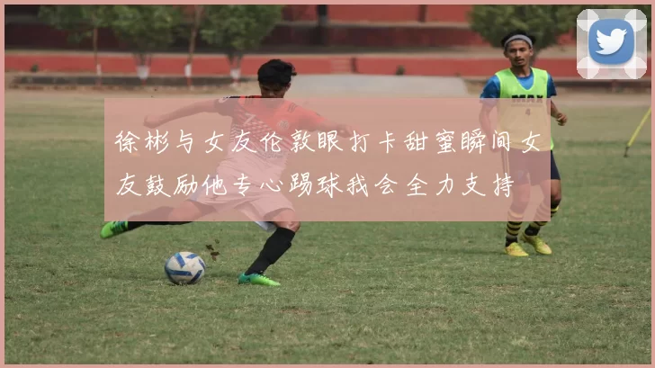 徐彬与女友伦敦眼打卡甜蜜瞬间女友鼓励他专心踢球我会全力支持