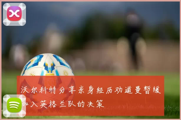 沃尔科特分享亲身经历劝道曼暂缓加入英格兰队的决策