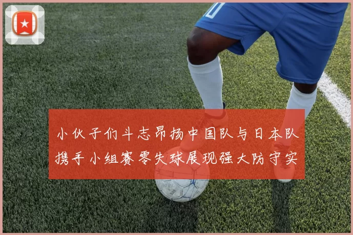 小伙子们斗志昂扬中国队与日本队携手小组赛零失球展现强大防守实力