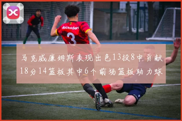 马克威廉姆斯表现出色13投8中贡献18分14篮板其中6个前场篮板助力球队